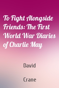 To Fight Alongside Friends: The First World War Diaries of Charlie May