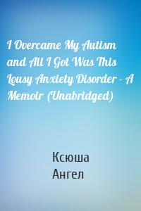 I Overcame My Autism and All I Got Was This Lousy Anxiety Disorder - A Memoir (Unabridged)
