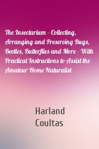 The Insectarium - Collecting, Arranging and Preserving Bugs, Beetles, Butterflies and More - With Practical Instructions to Assist the Amateur Home Naturalist