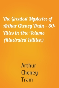 The Greatest Mysteries of Arthur Cheney Train – 50+ Titles in One Volume (Illustrated Edition)