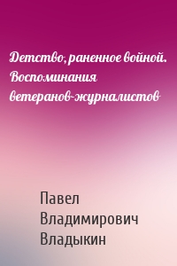 Детство, раненное войной. Воспоминания ветеранов-журналистов