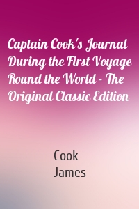 Captain Cook's Journal During the First Voyage Round the World - The Original Classic Edition