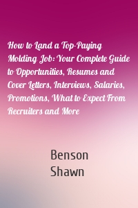 How to Land a Top-Paying Molding Job: Your Complete Guide to Opportunities, Resumes and Cover Letters, Interviews, Salaries, Promotions, What to Expect From Recruiters and More