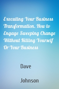 Executing Your Business Transformation. How to Engage Sweeping Change Without Killing Yourself Or Your Business