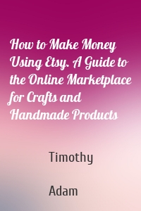 How to Make Money Using Etsy. A Guide to the Online Marketplace for Crafts and Handmade Products