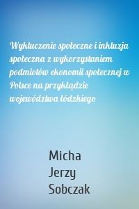 Wykluczenie społeczne i inkluzja społeczna z wykorzystaniem podmiotów ekonomii społecznej w Polsce na przykłądzie województwa łódzkiego