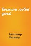 Александр Шаравар - Выжить любой ценой