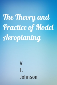 The Theory and Practice of Model Aeroplaning
