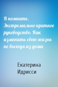 В комнате. Экстремально краткое руководство. Как изменить свою жизнь не выходя из дома