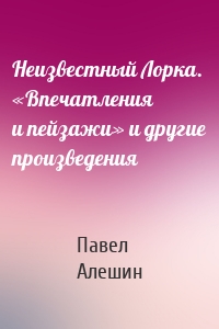 Неизвестный Лорка. «Впечатления и пейзажи» и другие произведения