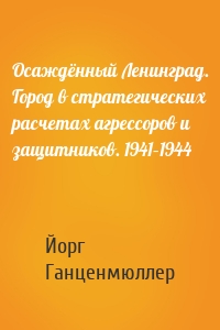 Осаждённый Ленинград. Город в стратегических расчетах агрессоров и защитников. 1941–1944