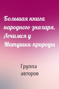 Большая книга народного знахаря. Лечимся у Матушки-природы