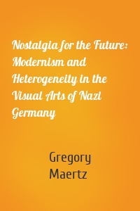 Nostalgia for the Future: Modernism and Heterogeneity in the Visual Arts of Nazi Germany