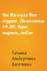 Все Им и для Него создано. (Колоссянам 1:9—20). Верю, надеюсь, люблю