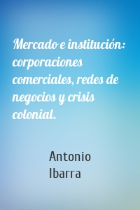 Mercado e institución:  corporaciones comerciales, redes de negocios y crisis colonial.