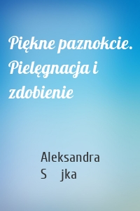 Piękne paznokcie. Pielęgnacja i zdobienie