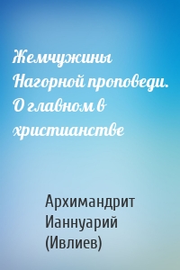 Жемчужины Нагорной проповеди. О главном в христианстве