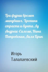 Три фурии времен минувших. Хроники страсти и бунта. Лу Андреас-Саломе, Нина Петровская, Лиля Брик