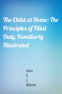 The Child at Home: The Principles of Filial Duty, Familiarly Illustrated