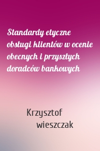 Standardy etyczne obsługi klientów w ocenie obecnych i przyszłych doradców bankowych