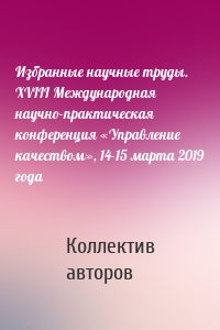 Избранные научные труды. XVIII Международная научно-практическая конференция «Управление качеством», 14-15 марта 2019 года