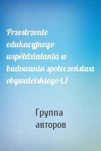 Przestrzenie edukacyjnego współdziałania w budowaniu społeczeństwa obywatelskiego t.1