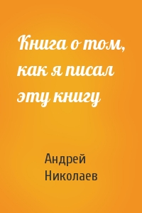 Андрей Николаев - Книга о том, как я писал эту книгу