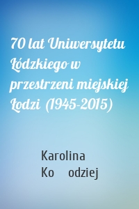 70 lat Uniwersytetu Łódzkiego w przestrzeni miejskiej Łodzi (1945-2015)