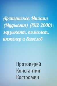 Архиепископ Михаил (Мудьюгин) (1912–2000): музыкант, полиглот, инженер и богослов