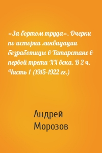 «За бортом труда». Очерки по истории ликвидации безработицы в Татарстане в первой трети XX века. В 2 ч. Часть 1 (1915-1922 гг.)