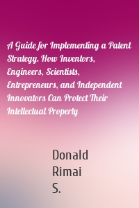 A Guide for Implementing a Patent Strategy. How Inventors, Engineers, Scientists, Entrepreneurs, and Independent Innovators Can Protect Their Intellectual Property