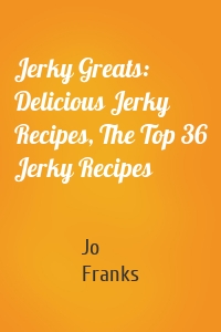 Jerky Greats: Delicious Jerky Recipes, The Top 36 Jerky Recipes