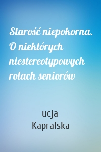 Starość niepokorna. O niektórych niestereotypowych rolach seniorów