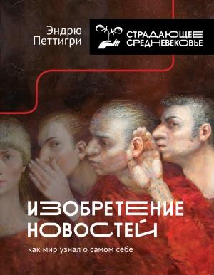 Обложка книги «Изобретение новостей. Как мир узнал о самом себе» — Эндрю Петтигри