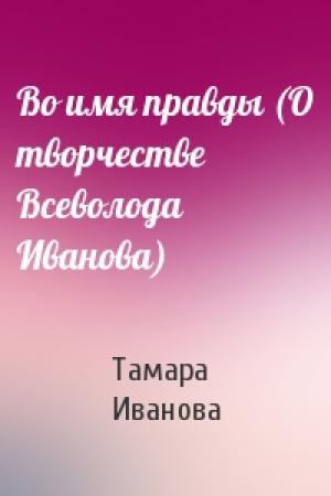 Обложка книги «Во имя правды (О творчестве Всеволода Иванова)» — Тамара Владимировна Иванова