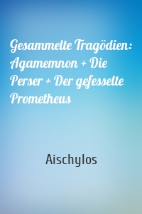 Gesammelte Tragödien: Agamemnon + Die Perser + Der gefesselte Prometheus