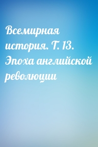 Всемирная история. Т. 13. Эпоха английской революции