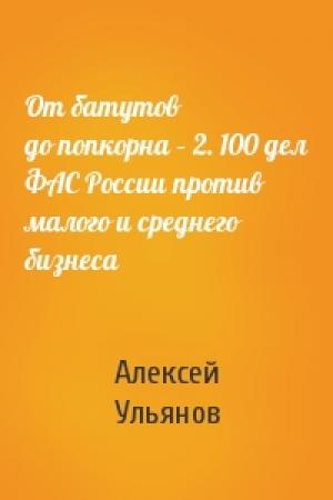 Обложка книги «От батутов до попкорна – 2. 100 дел ФАС России против малого и среднего бизнеса» — Алексей Ульянов