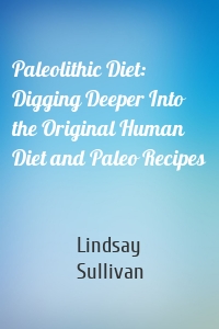 Paleolithic Diet: Digging Deeper Into the Original Human Diet and Paleo Recipes