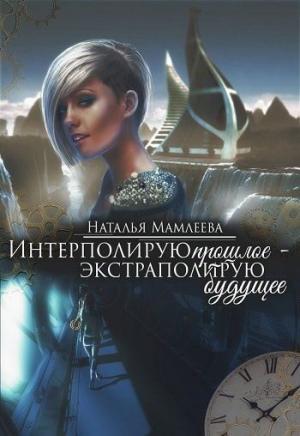 Обложка книги «Интерполирую прошлое - Экстраполирую будущее (дилогия) (СИ)» — Наталья Мамлеева