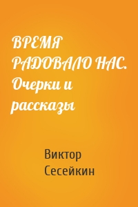 ВРЕМЯ РАДОВАЛО НАС. Очерки и рассказы