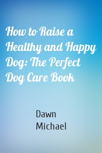 How to Raise a Healthy and Happy Dog: The Perfect Dog Care Book