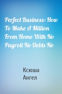 Perfect Business: How To Make A Million From Home With No Payroll No Debts No