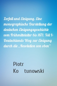 Zerfall und Einigung. Eine monographische Darstellung der deutschen Einigungsgeschichte vom Frühmittelalter bis 1871. Teil I: Deutschlands Weg zur Einigung durch die „Revolution von oben“