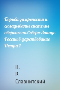 Борьба за крепости и складывание системы обороны на Северо-Западе России в царствование Петра I