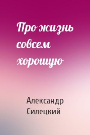 Обложка книги «Про жизнь совсем хорошую» — Александр Валентинович Силецкий