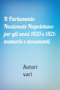 Il Parlamento Nazionale Napoletano per gli anni 1820 e 1821: memorie e documenti