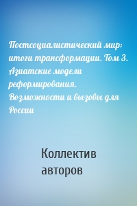 Постсоциалистический мир: итоги трансформации. Том 3. Азиатские модели реформирования. Возможности и вызовы для России