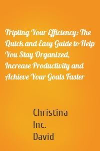 Tripling Your Efficiency: The Quick and Easy Guide to Help You Stay Organized, Increase Productivity and Achieve Your Goals Faster