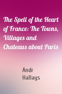 The Spell of the Heart of France: The Towns, Villages and Chateaus about Paris